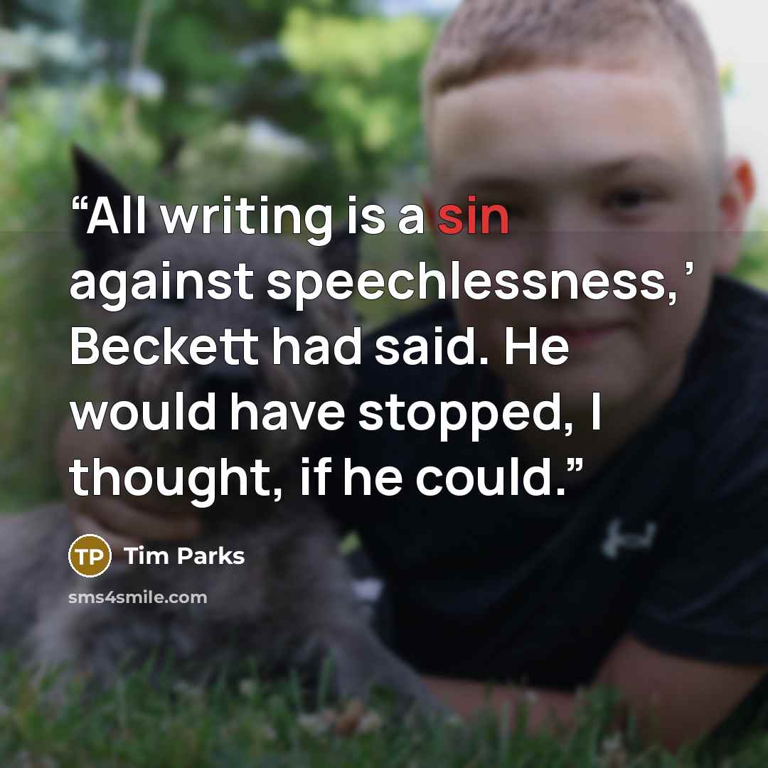 “All writing is a sin against speechlessness,’ Beckett had said. He would have stopped, I thought, if he could.” quote by Tim Parks