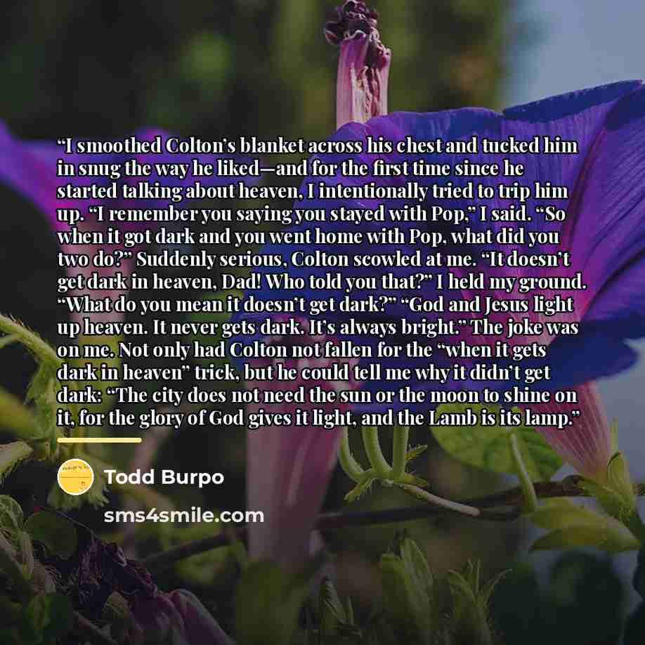 “I smoothed Colton’s blanket across his chest and tucked him in snug the way he liked—and for the first time since he started talking about heaven, I intentionally tried to trip him up. “I remember you saying you stayed with Pop,” I said. “So when it got dark and you went home with Pop, what did…” quote by Todd Burpo
