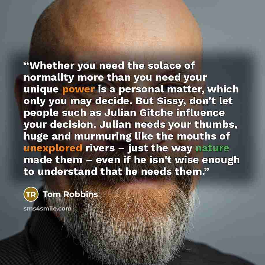 “Whether you need the solace of normality more than you need your unique power is a personal matter, which only you may decide. But Sissy, don't let people such as Julian Gitche influence your decision. Julian needs your thumbs, huge and murmuring like the mouths of unexplored rivers – just the way…” quote by Tom Robbins