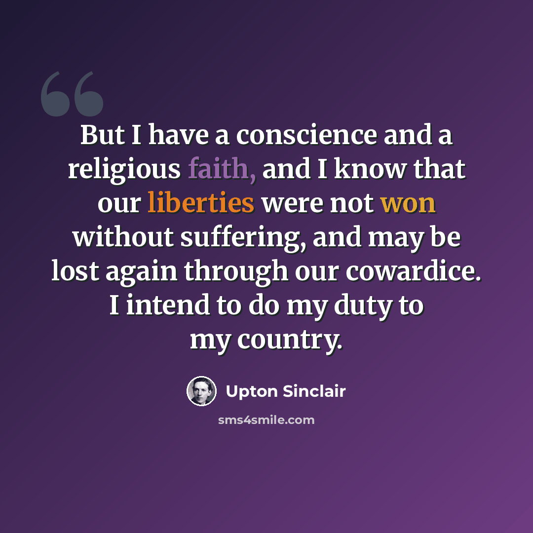 “But I have a conscience and a religious faith, and I know that our liberties were not won without suffering, and may be lost again through our cowardice. I intend to do my duty to my country.” quote by Upton Sinclair