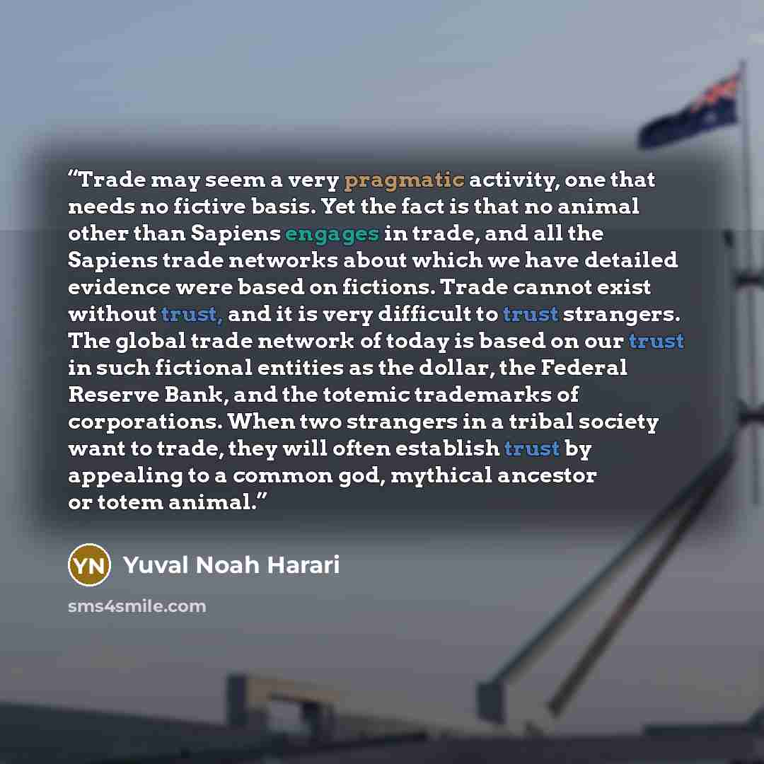 “Trade may seem a very pragmatic activity, one that needs no fictive basis. Yet the fact is that no animal other than Sapiens engages in trade, and all the Sapiens trade networks about which we have detailed evidence were based on fictions. Trade cannot exist without trust, and it is very difficult…” quote by Yuval Noah Harari