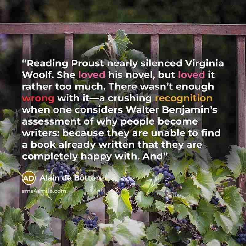 “Reading Proust nearly silenced Virginia Woolf. She loved his novel, but loved it rather too much. There wasn’t enough wrong with it—a crushing recognition when one considers Walter Benjamin’s assessment of why people become writers: because they are unable to find a book already written that they…” quote by Alain de Botton