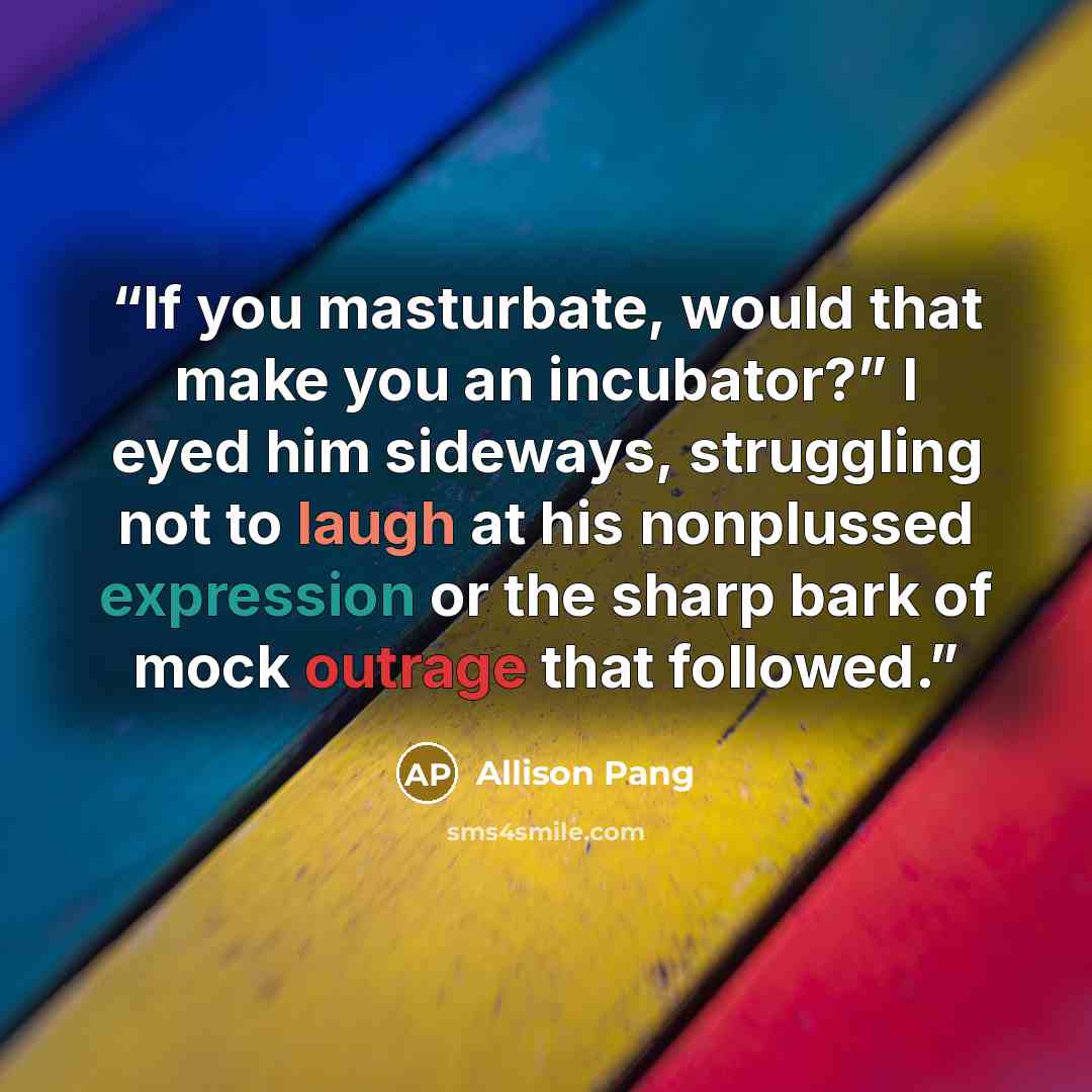 “If you masturbate, would that make you an incubator?” I eyed him sideways, struggling not to laugh at his nonplussed expression or the sharp bark of mock outrage that followed.” quote by Allison Pang