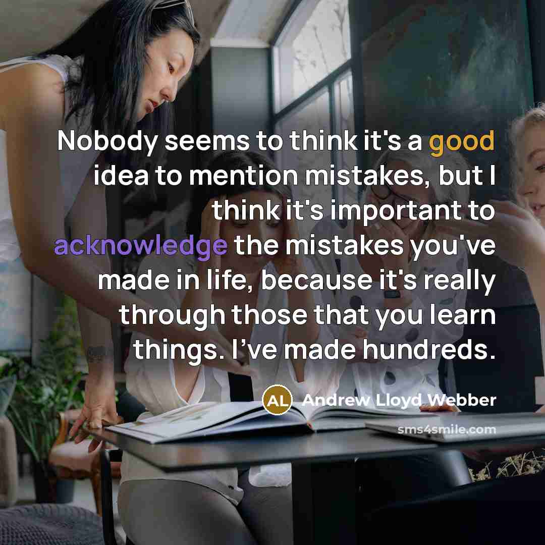 “Nobody seems to think it's a good idea to mention mistakes, but I think it's important to acknowledge the mistakes you've made in life, because it's really through those that you learn things. I've made hundreds.” quote by Andrew Lloyd Webber