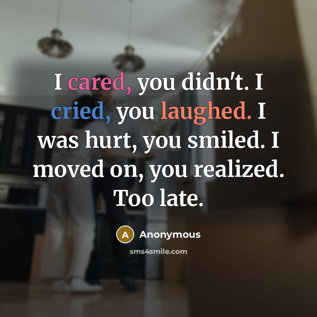 “I cared, you didn't. I cried, you laughed. I was hurt, you smiled. I moved on, you realized. Too late.” quote by Anonymous