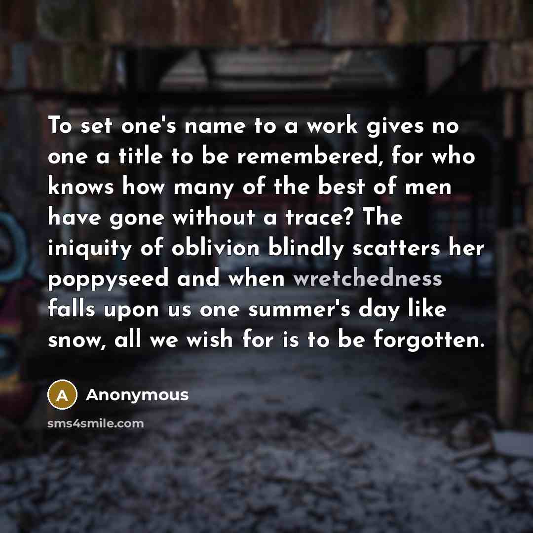 “To set one's name to a work gives no one a title to be remembered, for who knows how many of the best of men have gone without a trace? The iniquity of oblivion blindly scatters her poppyseed and when wretchedness falls upon us one summer's day like snow, all we wish for is to be forgotten.” quote by Anonymous
