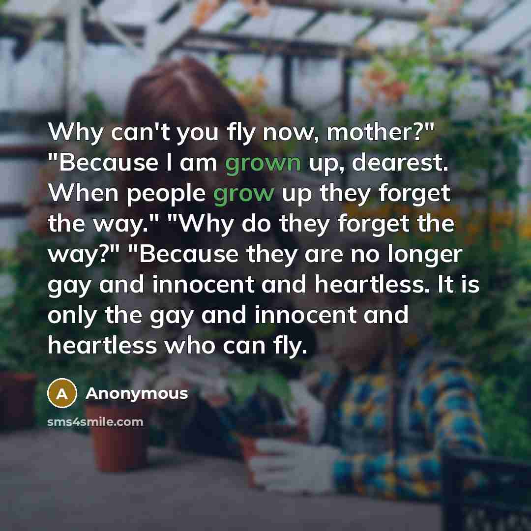 “Why can't you fly now, mother?" "Because I am grown up, dearest. When people grow up they forget the way." "Why do they forget the way?" "Because they are no longer gay and innocent and heartless. It is only the gay and innocent and heartless who can fly.” quote by Anonymous