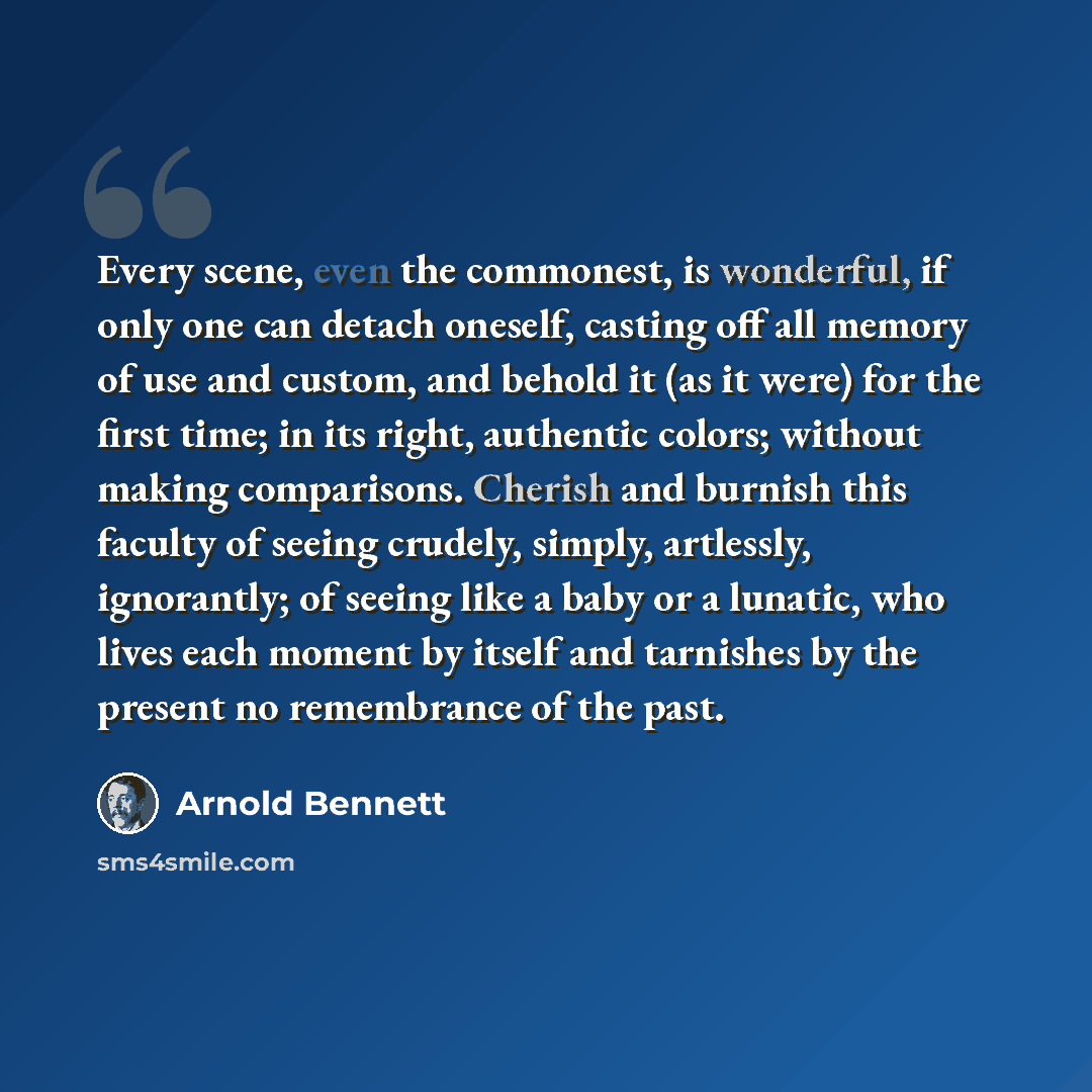 “Every scene, even the commonest, is wonderful, if only one can detach oneself, casting off all memory of use and custom, and behold it (as it were) for the first time; in its right, authentic colors; without making comparisons. Cherish and burnish this faculty of seeing crudely, simply, artlessly…” quote by Arnold Bennett