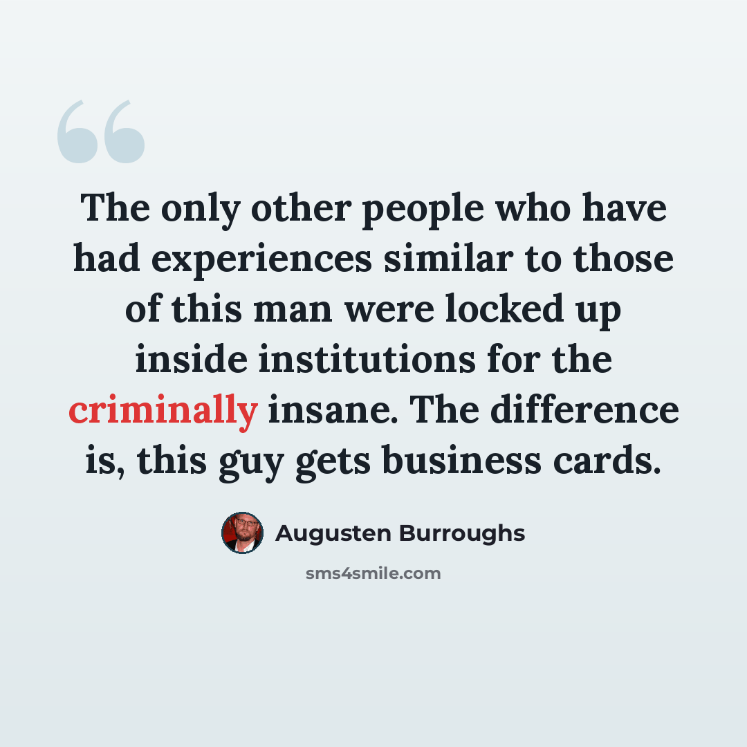 “The only other people who have had experiences similar to those of this man were locked up inside institutions for the criminally insane. The difference is, this guy gets business cards.” quote by Augusten Burroughs