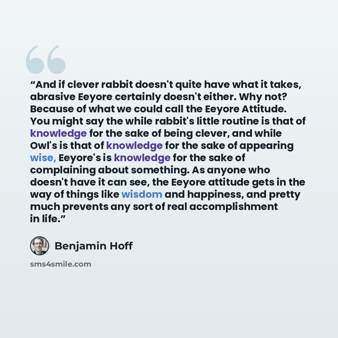 “And if clever rabbit doesn't quite have what it takes, abrasive Eeyore certainly doesn't either. Why not? Because of what we could call the Eeyore Attitude. You might say the while rabbit's little routine is that of knowledge for the sake of being clever, and while Owl's is that of knowledge for…” quote by Benjamin Hoff
