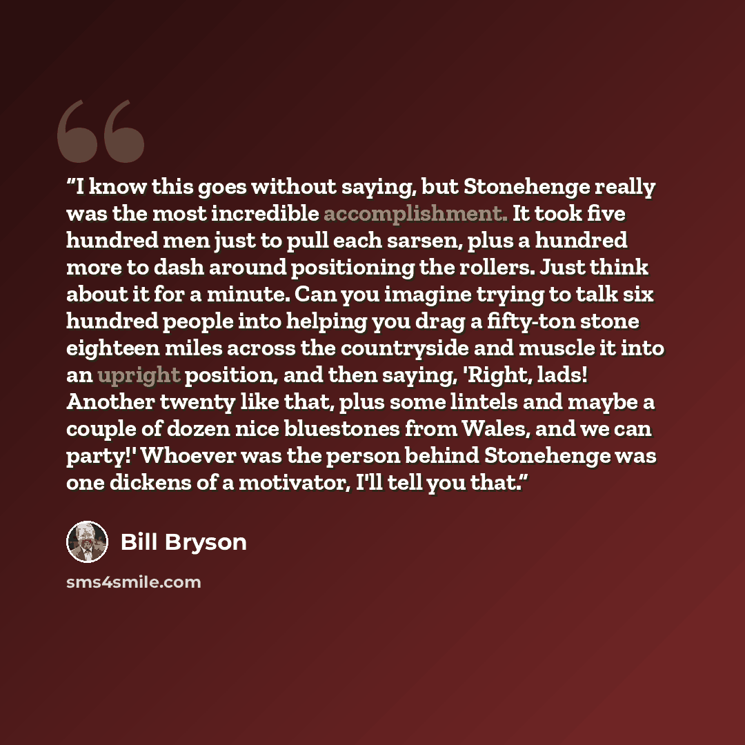 “I know this goes without saying, but Stonehenge really was the most incredible accomplishment. It took five hundred men just to pull each sarsen, plus a hundred more to dash around positioning the rollers. Just think about it for a minute. Can you imagine trying to talk six hundred people into…” quote by Bill Bryson