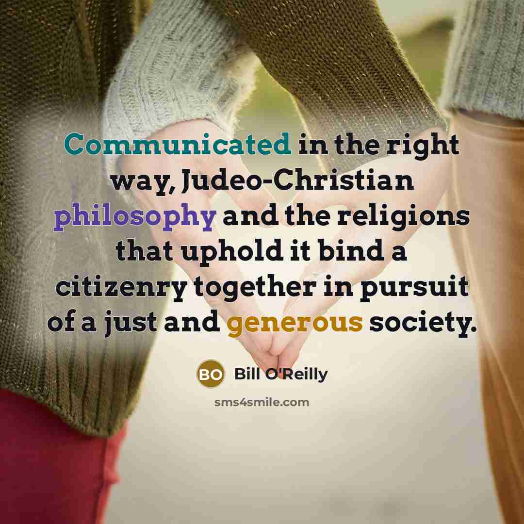 “Communicated in the right way, Judeo-Christian philosophy and the religions that uphold it bind a citizenry together in pursuit of a just and generous society.” quote by Bill O'Reilly
