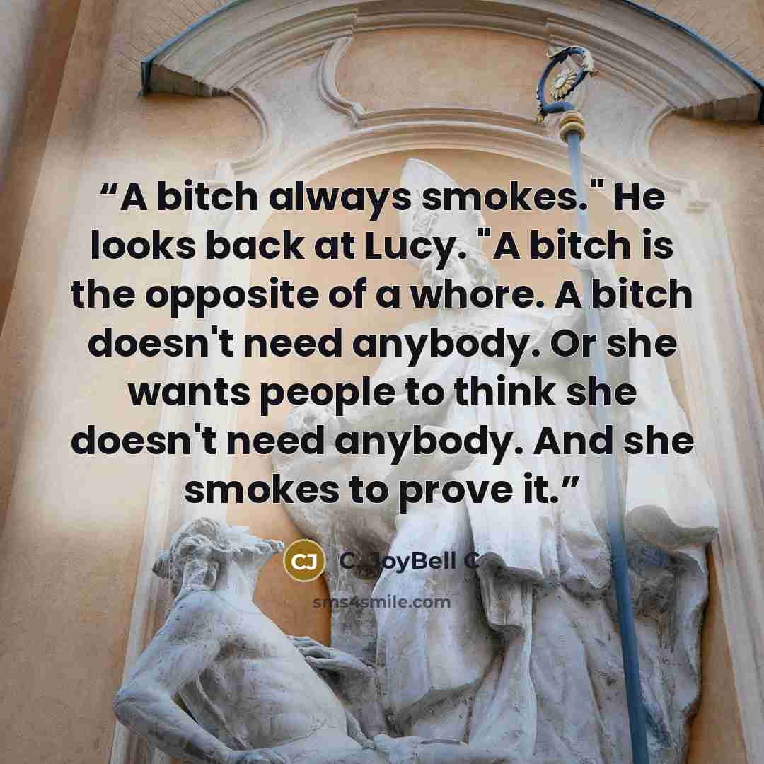 “A bitch always smokes." He looks back at Lucy. "A bitch is the opposite of a whore. A bitch doesn't need anybody. Or she wants people to think she doesn't need anybody. And she smokes to prove it.” quote by C. JoyBell C