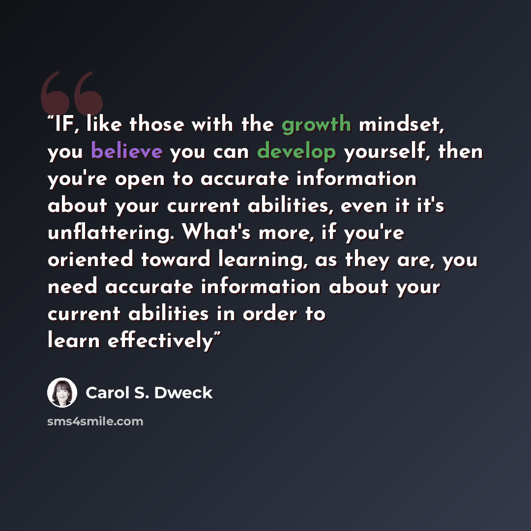 “IF, like those with the growth mindset, you believe you can develop yourself, then you're open to accurate information about your current abilities, even it it's unflattering. What's more, if you're oriented toward learning, as they are, you need accurate information about your current abilities…” quote by Carol S. Dweck