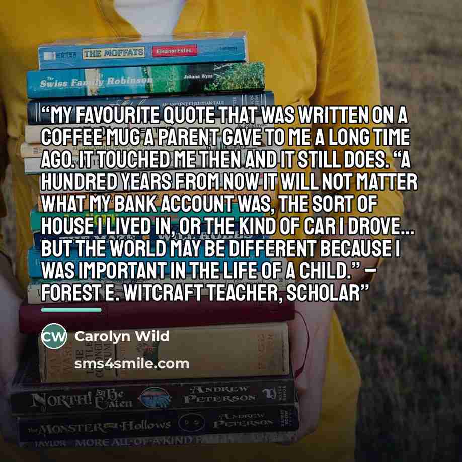 “My Favourite quote that was written on a coffee mug a parent gave to me a long time ago. It touched me then and it still does. “A hundred years from now it will not matter what my bank account was, the sort of house I lived in, or the kind of car I drove… but the world may be different because I…” quote by Carolyn Wild