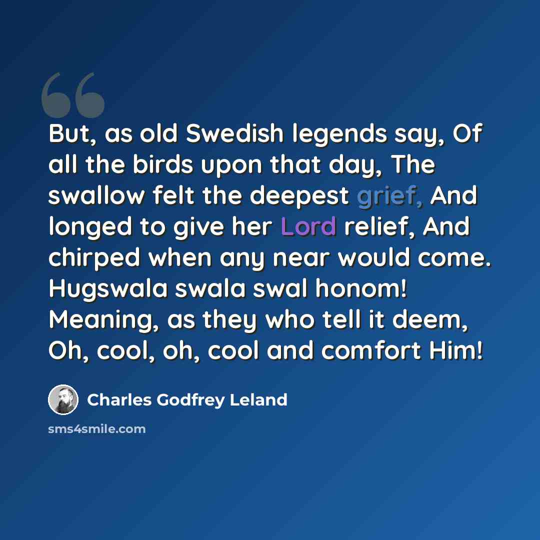 “But, as old Swedish legends say, Of all the birds upon that day, The swallow felt the deepest grief, And longed to give her Lord relief, And chirped when any near would come. Hugswala swala swal honom! Meaning, as they who tell it deem, Oh, cool, oh, cool and comfort Him!” quote by Charles Godfrey Leland