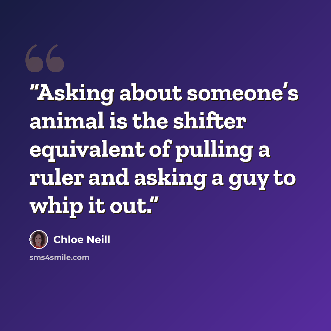 “Asking about someone’s animal is the shifter equivalent of pulling a ruler and asking a guy to whip it out.” quote by Chloe Neill