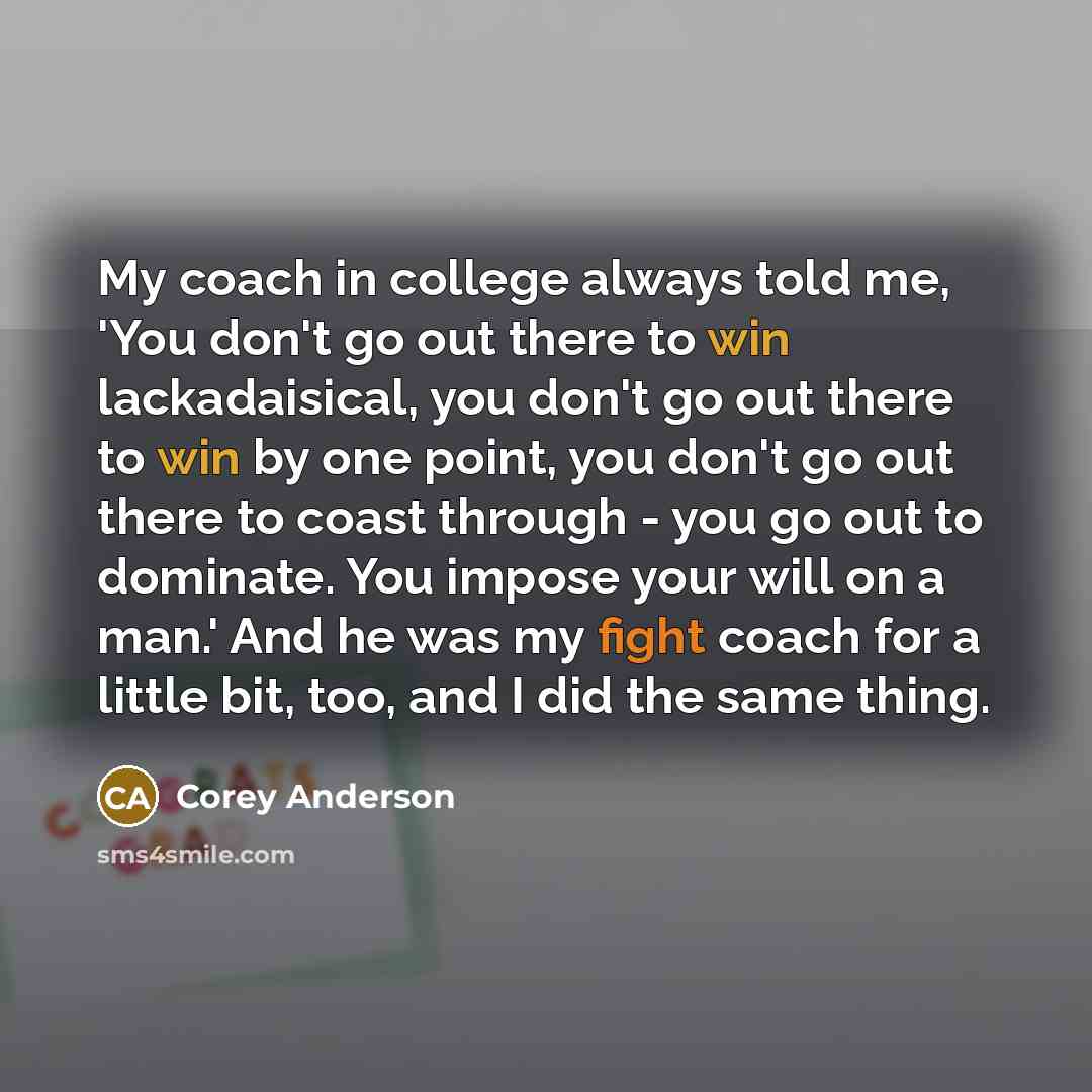 “My coach in college always told me, 'You don't go out there to win lackadaisical, you don't go out there to win by one point, you don't go out there to coast through - you go out to dominate. You impose your will on a man.' And he was my fight coach for a little bit, too, and I did the same thing.” quote by Corey Anderson