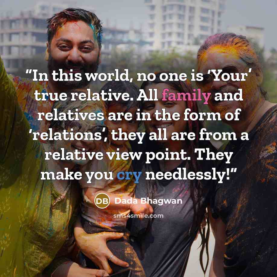 “In this world, no one is ‘Your’ true relative. All family and relatives are in the form of ‘relations’, they all are from a relative view point. They make you cry needlessly!” quote by Dada Bhagwan
