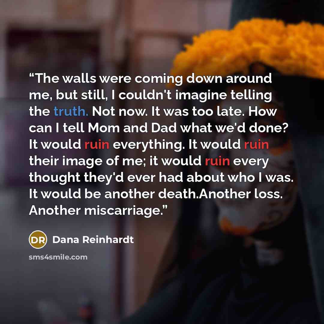 “The walls were coming down around me, but still, I couldn't imagine telling the truth. Not now. It was too late. How can I tell Mom and Dad what we'd done? It would ruin everything. It would ruin their image of me; it would ruin every thought they'd ever had about who I was. It would be another…” quote by Dana Reinhardt