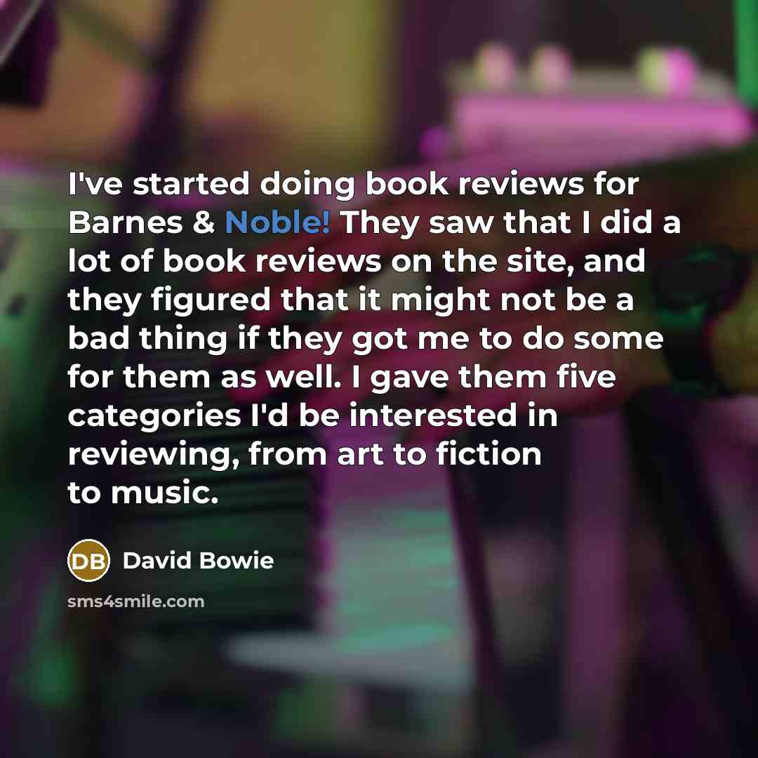 “I've started doing book reviews for Barnes & Noble! They saw that I did a lot of book reviews on the site, and they figured that it might not be a bad thing if they got me to do some for them as well. I gave them five categories I'd be interested in reviewing, from art to fiction to music.” quote by David Bowie