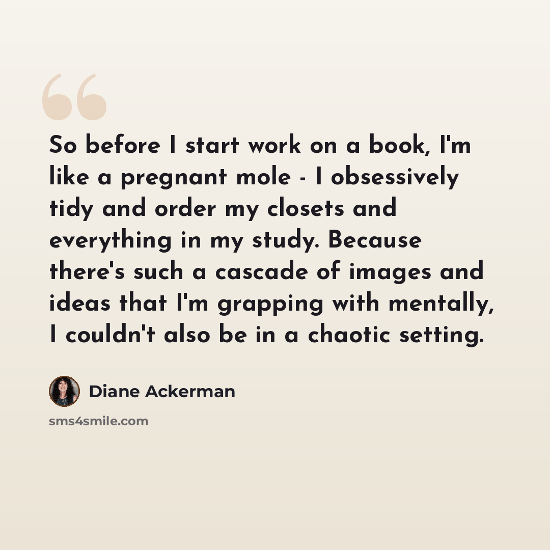 “So before I start work on a book, I'm like a pregnant mole - I obsessively tidy and order my closets and everything in my study. Because there's such a cascade of images and ideas that I'm grapping with mentally, I couldn't also be in a chaotic setting.” quote by Diane Ackerman