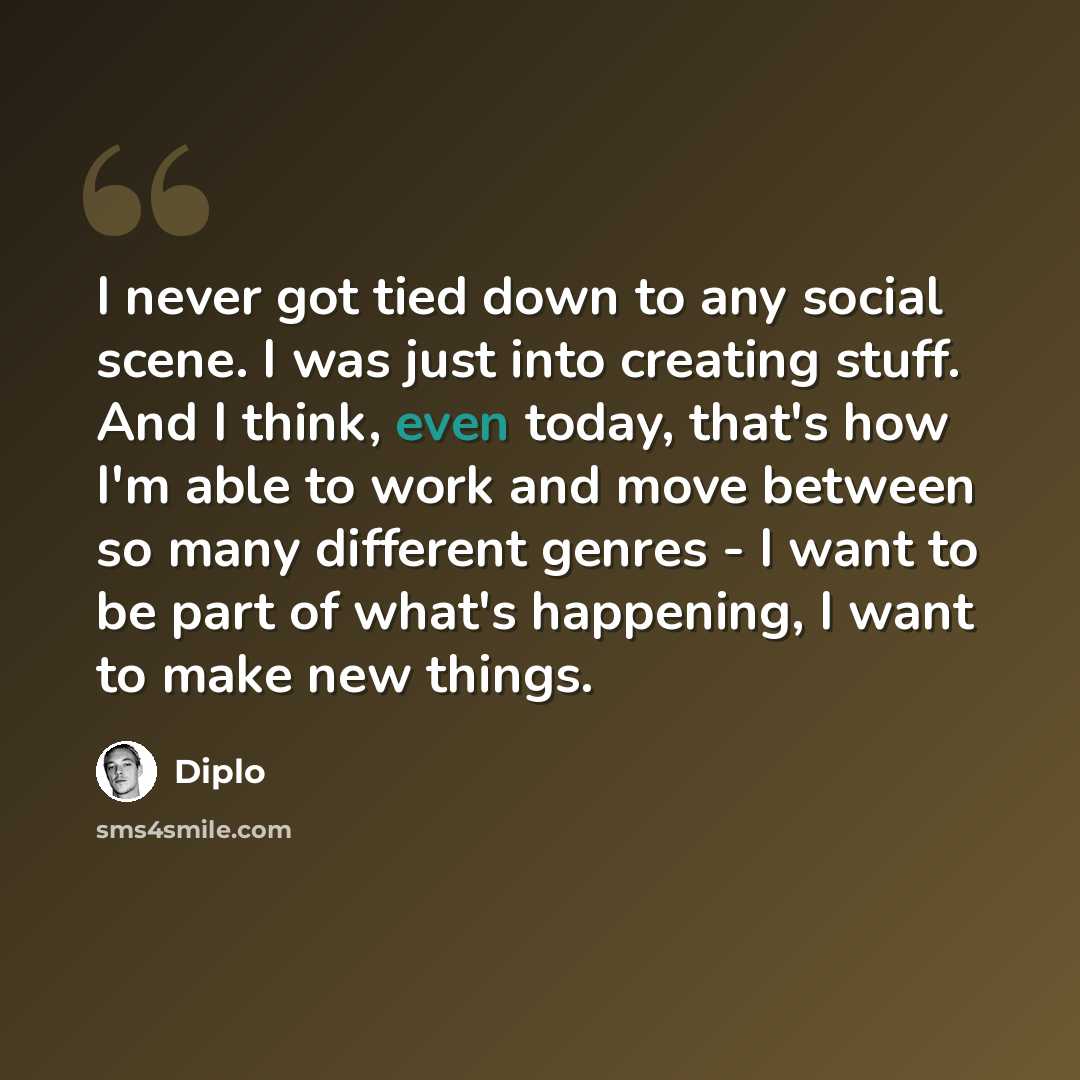 “I never got tied down to any social scene. I was just into creating stuff. And I think, even today, that's how I'm able to work and move between so many different genres - I want to be part of what's happening, I want to make new things.” quote by Diplo