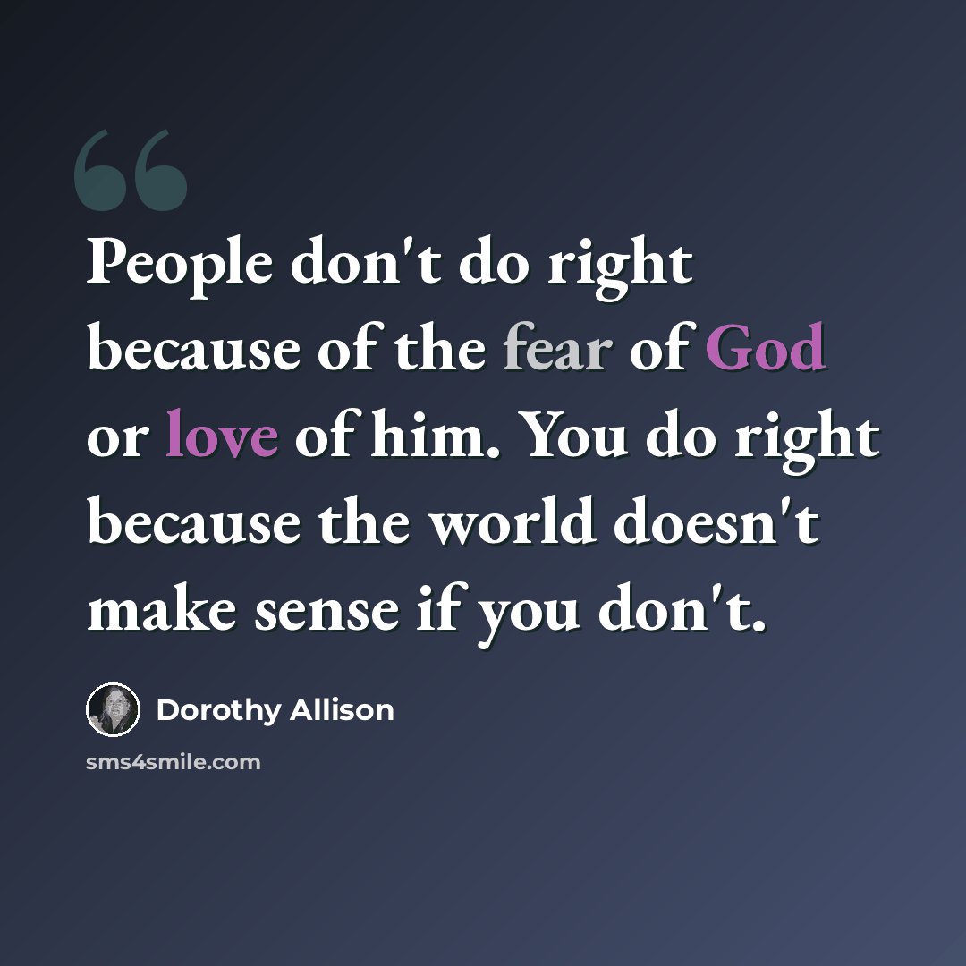“People don't do right because of the fear of God or love of him. You do right because the world doesn't make sense if you don't.” quote by Dorothy Allison