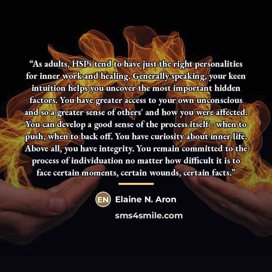 “As adults, HSPs tend to have just the right personalities for inner work and healing. Generally speaking, your keen intuition helps you uncover the most important hidden factors. You have greater access to your own unconscious and so a greater sense of others' and how you were affected. You can…” quote by Elaine N. Aron