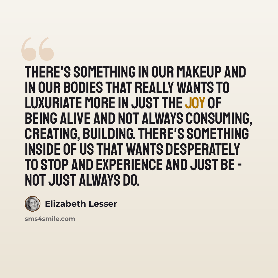 “There's something in our makeup and in our bodies that really wants to luxuriate more in just the joy of being alive and not always consuming, creating, building. There's something inside of us that wants desperately to stop and experience and just be - not just always do.” quote by Elizabeth Lesser