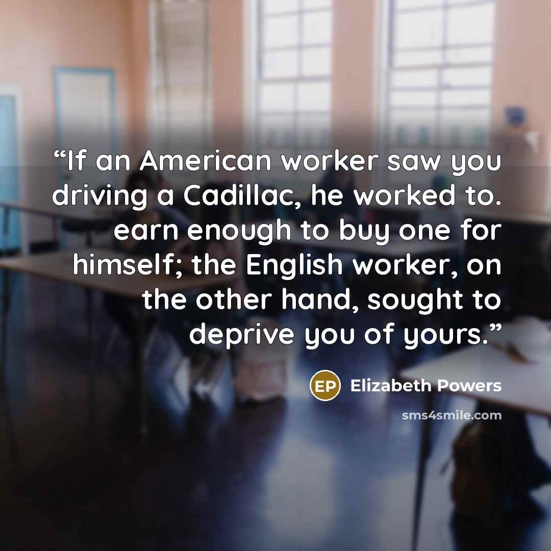 “If an American worker saw you driving a Cadillac, he worked to. earn enough to buy one for himself; the English worker, on the other hand, sought to deprive you of yours.” quote by Elizabeth Powers