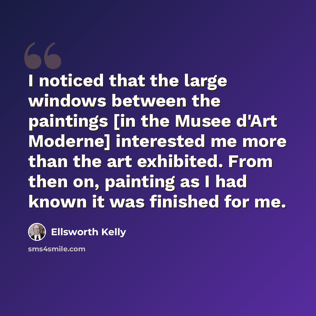 “I noticed that the large windows between the paintings [in the Musee d'Art Moderne] interested me more than the art exhibited. From then on, painting as I had known it was finished for me.” quote by Ellsworth Kelly