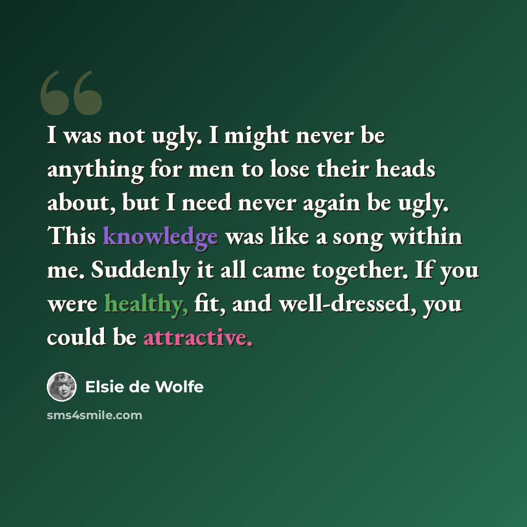 “I was not ugly. I might never be anything for men to lose their heads about, but I need never again be ugly. This knowledge was like a song within me. Suddenly it all came together. If you were healthy, fit, and well-dressed, you could be attractive.” quote by Elsie de Wolfe