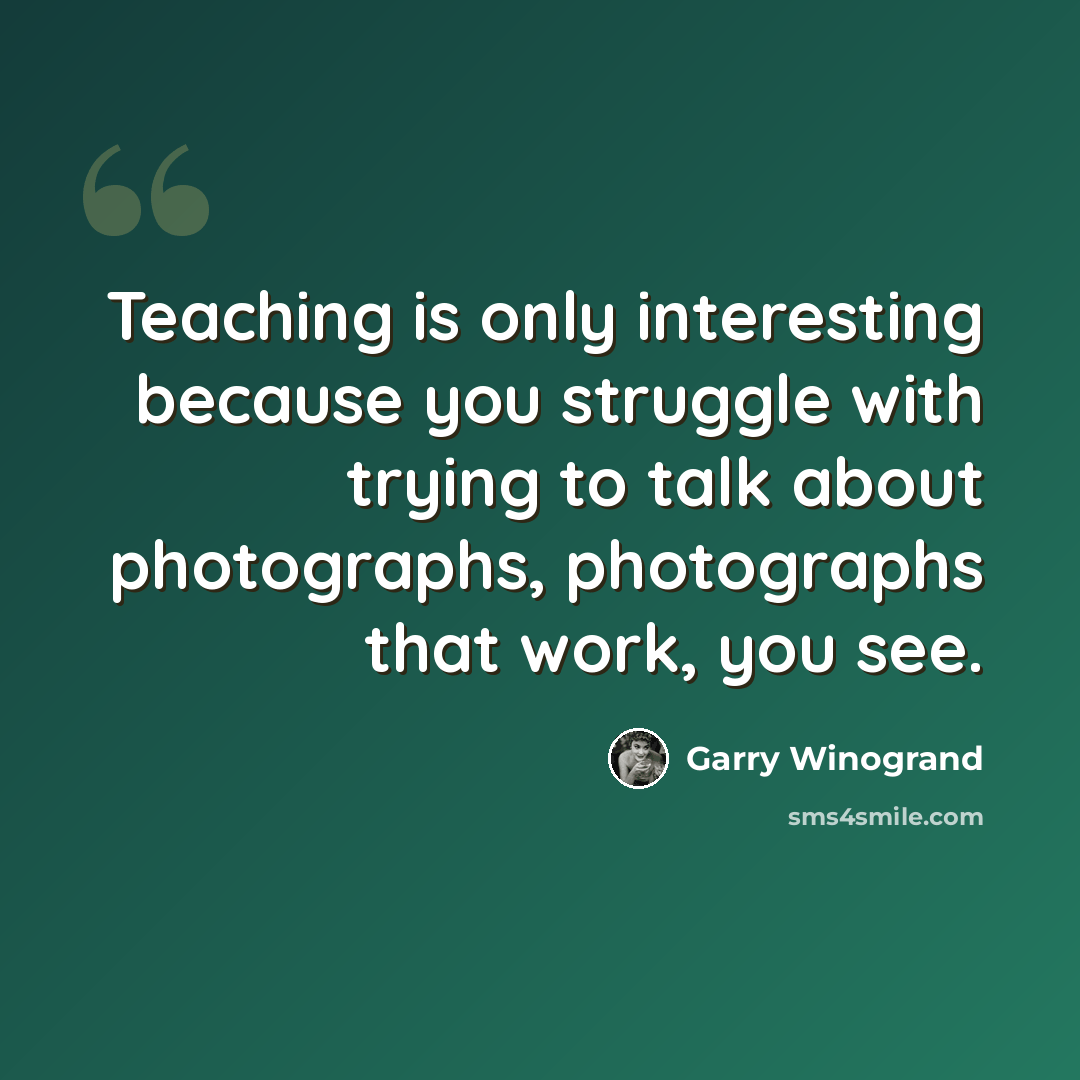 “Teaching is only interesting because you struggle with trying to talk about photographs, photographs that work, you see.” quote by Garry Winogrand