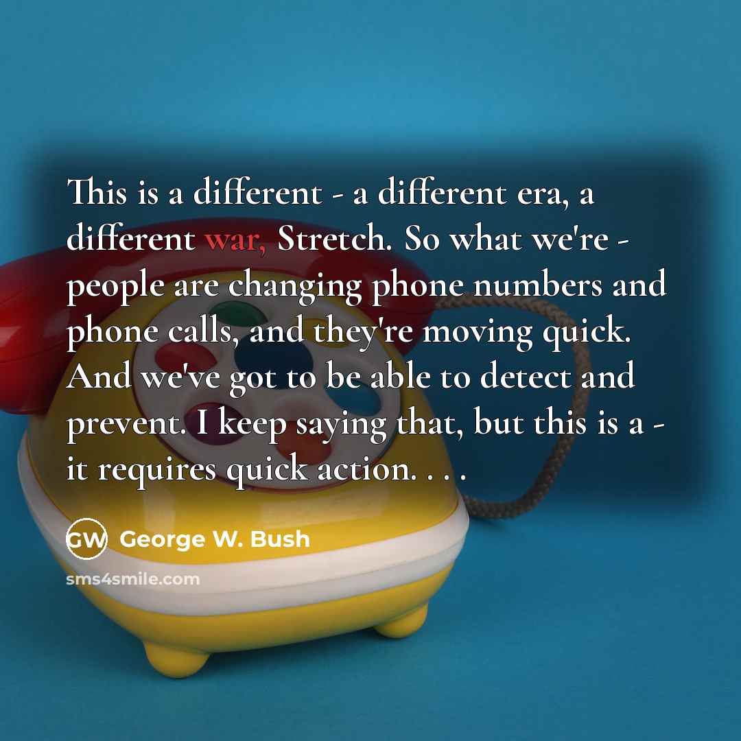 “This is a different - a different era, a different war, Stretch. So what we're - people are changing phone numbers and phone calls, and they're moving quick. And we've got to be able to detect and prevent. I keep saying that, but this is a - it requires quick action. . . .” quote by George W. Bush