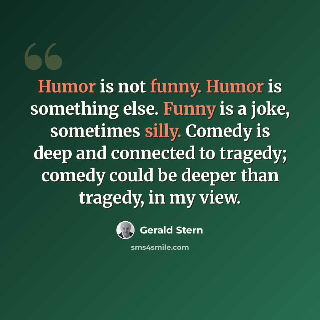 “Humor is not funny. Humor is something else. Funny is a joke, sometimes silly. Comedy is deep and connected to tragedy; comedy could be deeper than tragedy, in my view.” quote by Gerald Stern