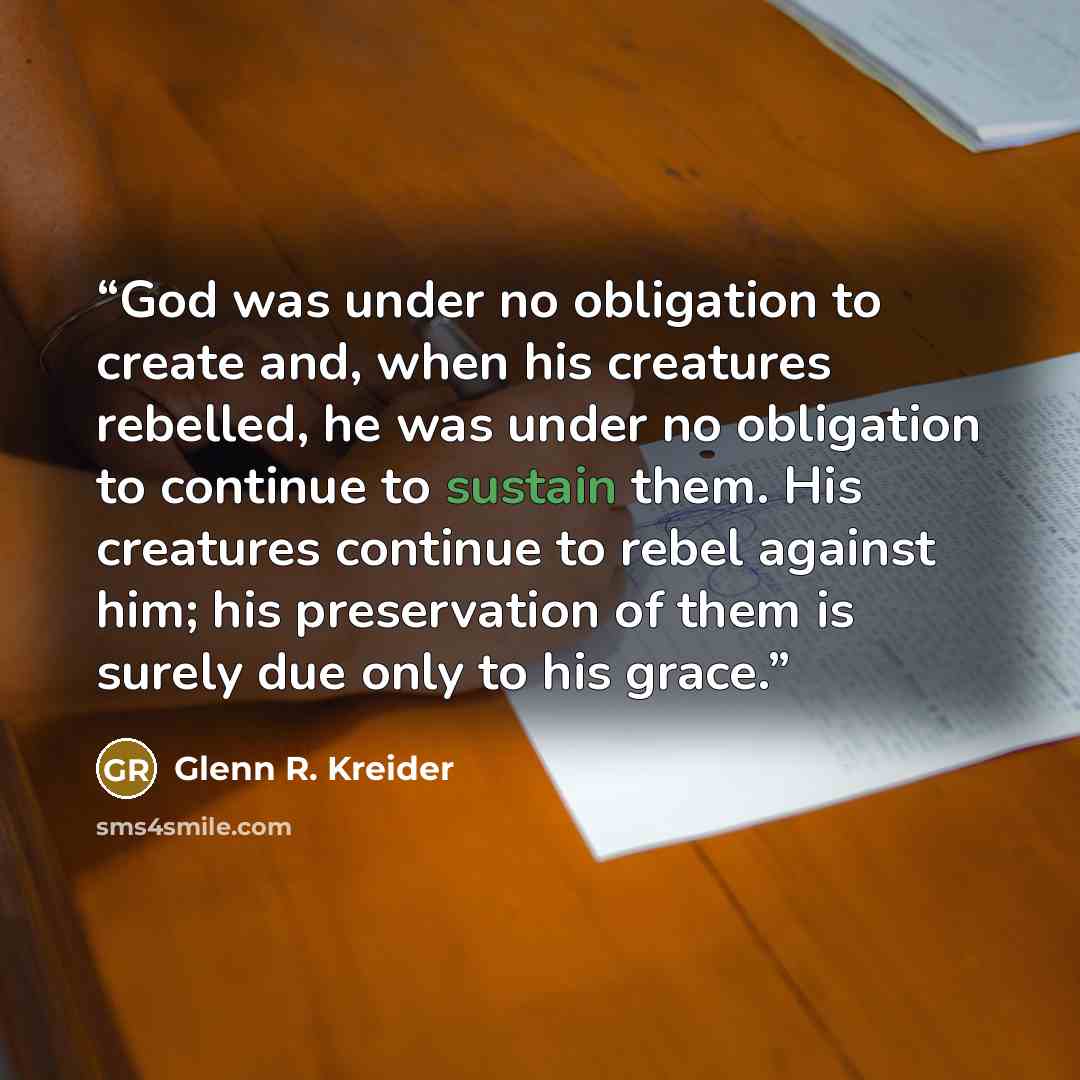 “God was under no obligation to create and, when his creatures rebelled, he was under no obligation to continue to sustain them. His creatures continue to rebel against him; his preservation of them is surely due only to his grace.” quote by Glenn R. Kreider