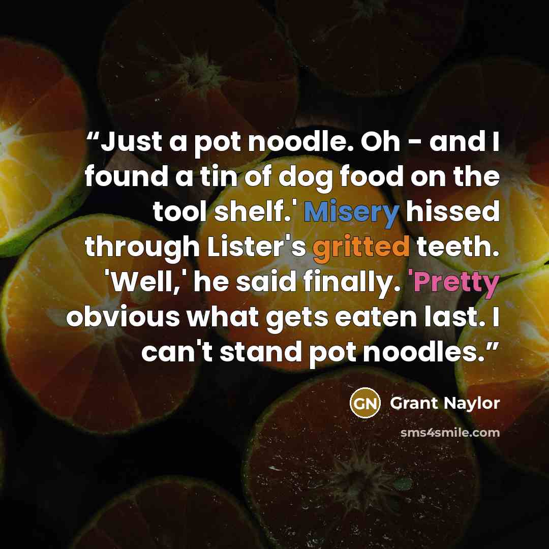 “Just a pot noodle. Oh - and I found a tin of dog food on the tool shelf.' Misery hissed through Lister's gritted teeth. 'Well,' he said finally. 'Pretty obvious what gets eaten last. I can't stand pot noodles.” quote by Grant Naylor