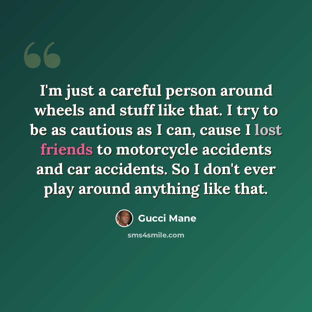 “I'm just a careful person around wheels and stuff like that. I try to be as cautious as I can, cause I lost friends to motorcycle accidents and car accidents. So I don't ever play around anything like that.” quote by Gucci Mane