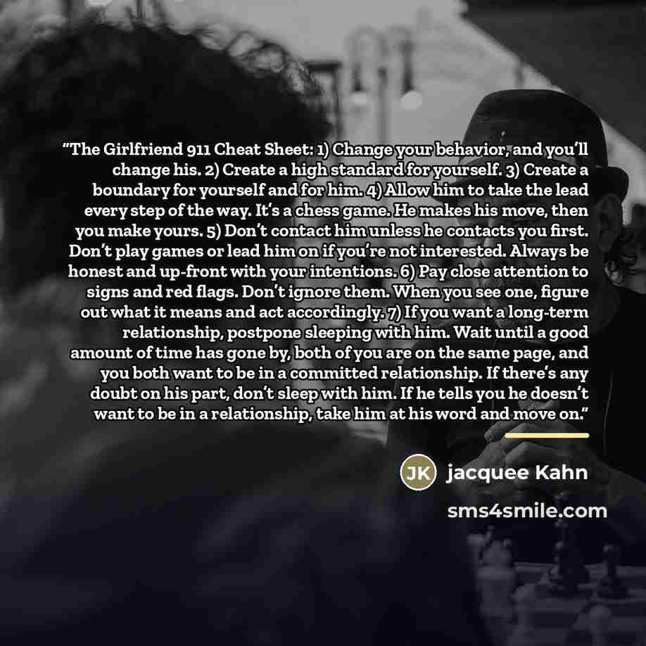 “The Girlfriend 911 Cheat Sheet: 1) Change your behavior, and you’ll change his. 2) Create a high standard for yourself. 3) Create a boundary for yourself and for him. 4) Allow him to take the lead every step of the way. It’s a chess game. He makes his move, then you make yours. 5) Don’t contact…” quote by jacquee Kahn