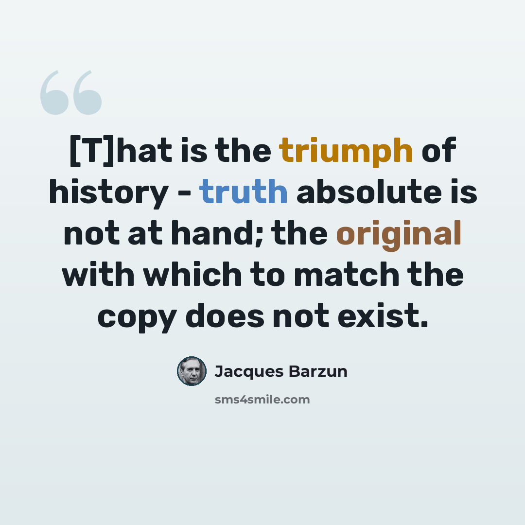 “[T]hat is the triumph of history - truth absolute is not at hand; the original with which to match the copy does not exist.” quote by Jacques Barzun