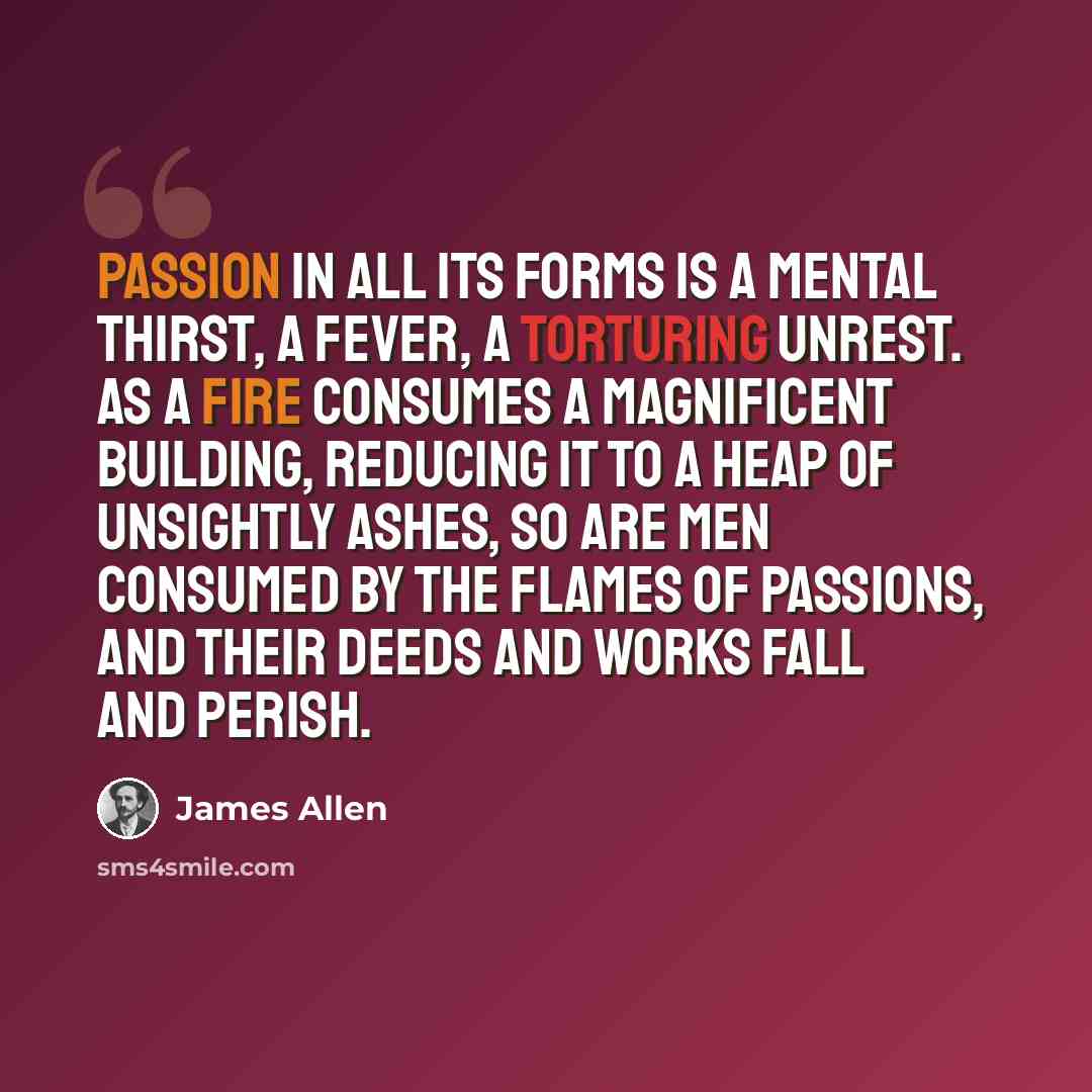 “Passion in all its forms is a mental thirst, a fever, a torturing unrest. As a fire consumes a magnificent building, reducing it to a heap of unsightly ashes, so are men consumed by the flames of passions, and their deeds and works fall and perish.” quote by James Allen