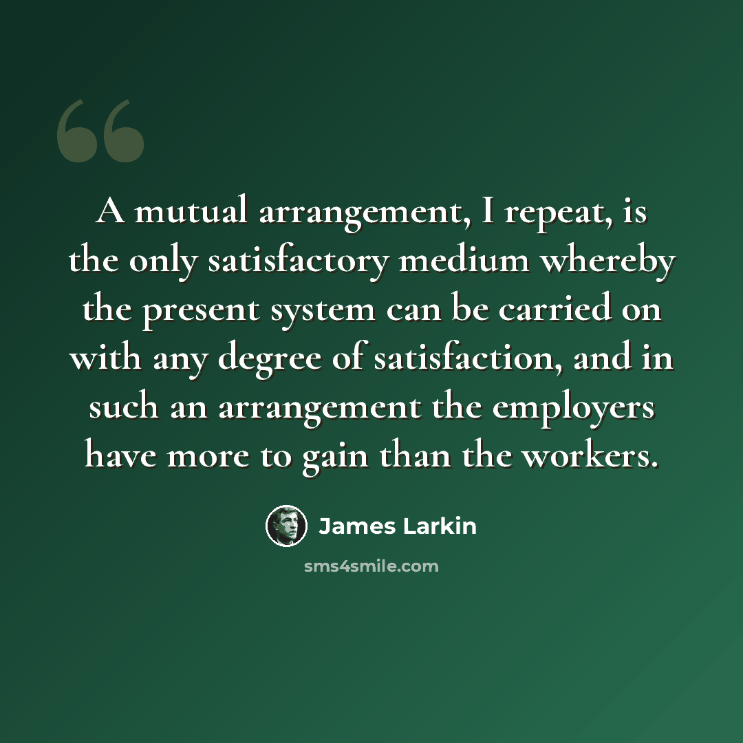 “A mutual arrangement, I repeat, is the only satisfactory medium whereby the present system can be carried on with any degree of satisfaction, and in such an arrangement the employers have more to gain than the workers.” quote by James Larkin
