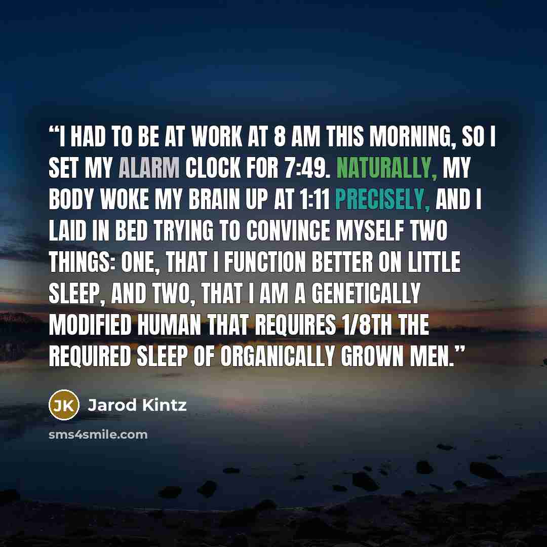 “I had to be at work at 8 am this morning, so I set my alarm clock for 7:49. Naturally, my body woke my brain up at 1:11 precisely, and I laid in bed trying to convince myself two things: one, that I function better on little sleep, and two, that I am a genetically modified human that requires…” quote by Jarod Kintz