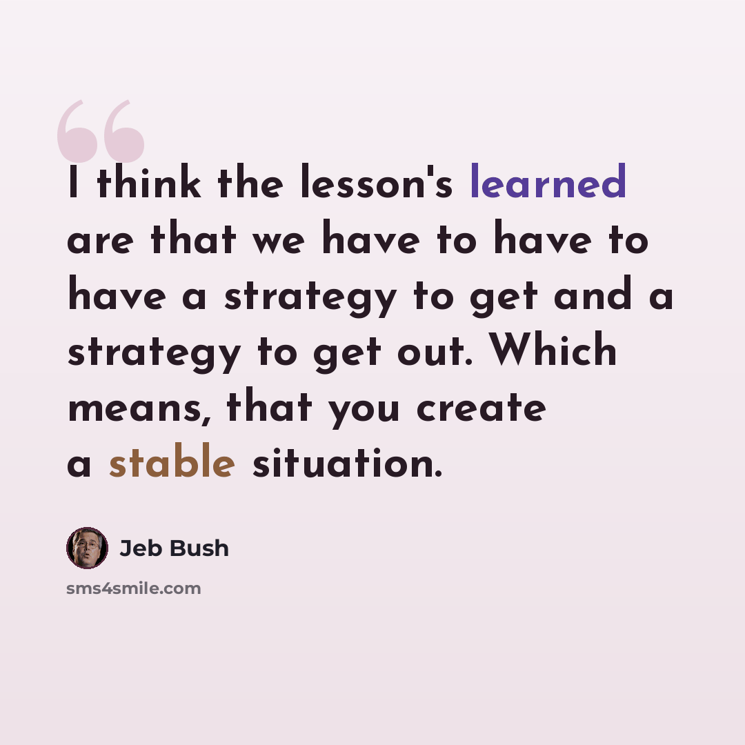 “I think the lesson's learned are that we have to have to have a strategy to get and a strategy to get out. Which means, that you create a stable situation.” quote by Jeb Bush