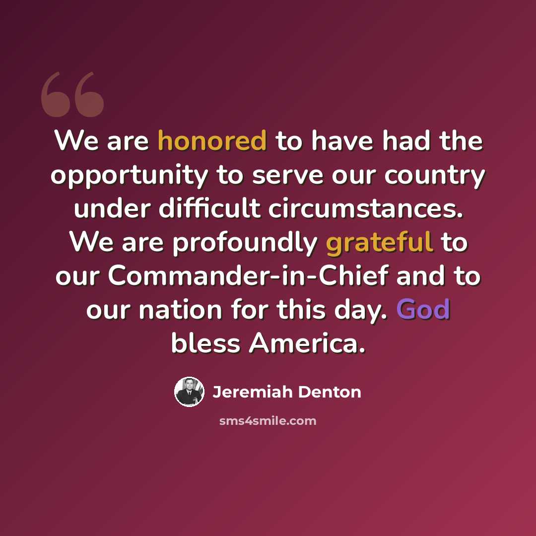 “We are honored to have had the opportunity to serve our country under difficult circumstances. We are profoundly grateful to our Commander-in-Chief and to our nation for this day. God bless America.” quote by Jeremiah Denton