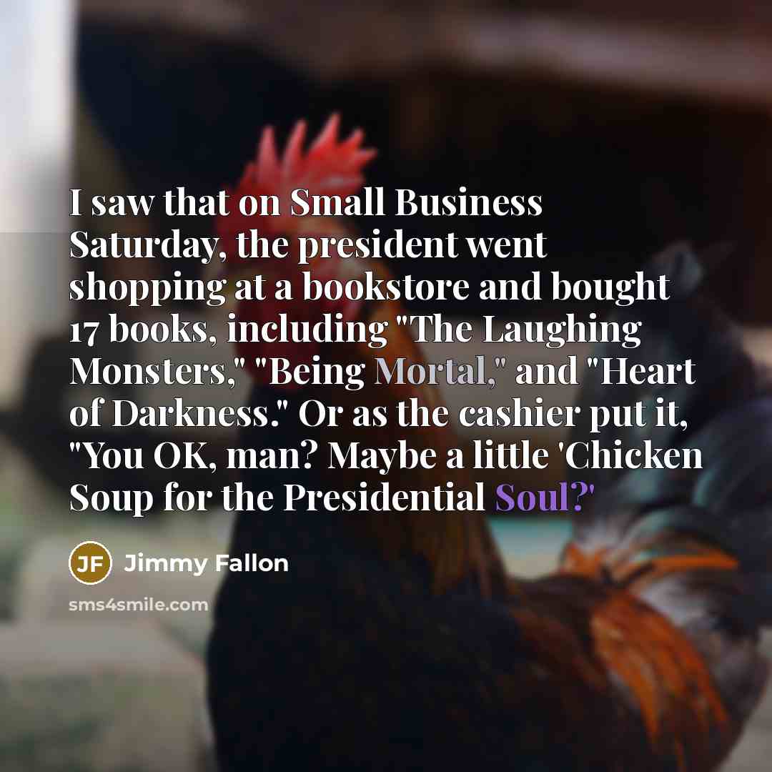 “I saw that on Small Business Saturday, the president went shopping at a bookstore and bought 17 books, including "The Laughing Monsters," "Being Mortal," and "Heart of Darkness." Or as the cashier put it, "You OK, man? Maybe a little 'Chicken Soup for the Presidential Soul?'” quote by Jimmy Fallon