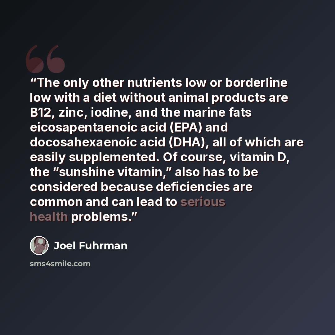 “The only other nutrients low or borderline low with a diet without animal products are B12, zinc, iodine, and the marine fats eicosapentaenoic acid (EPA) and docosahexaenoic acid (DHA), all of which are easily supplemented. Of course, vitamin D, the “sunshine vitamin,” also has to be considered…” quote by Joel Fuhrman