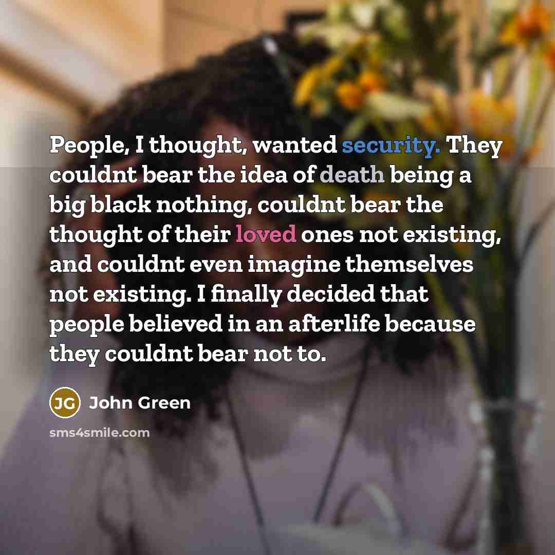 “People, I thought, wanted security. They couldnt bear the idea of death being a big black nothing, couldnt bear the thought of their loved ones not existing, and couldnt even imagine themselves not existing. I finally decided that people believed in an afterlife because they couldnt bear not to.” quote by John Green
