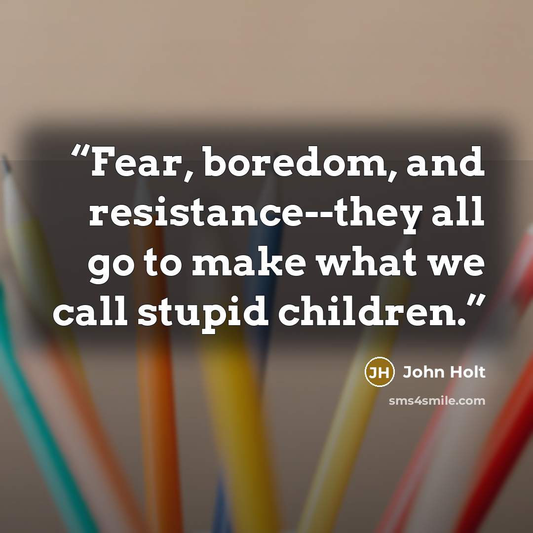 “Fear, boredom, and resistance--they all go to make what we call stupid children.” quote by John Holt